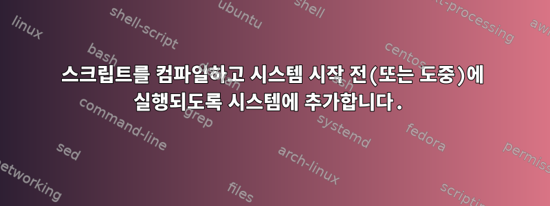 스크립트를 컴파일하고 시스템 시작 전(또는 도중)에 실행되도록 시스템에 추가합니다.