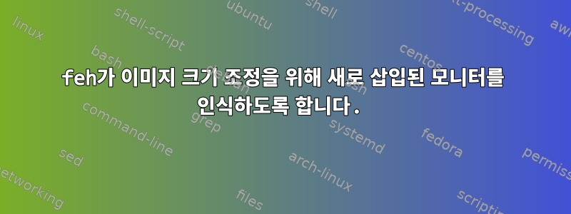 feh가 이미지 크기 조정을 위해 새로 삽입된 모니터를 인식하도록 합니다.