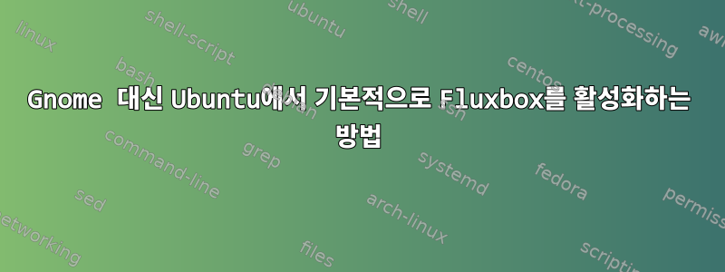 Gnome 대신 Ubuntu에서 기본적으로 Fluxbox를 활성화하는 방법