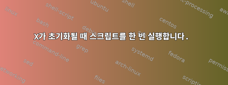 X가 초기화될 때 스크립트를 한 번 실행합니다.