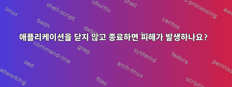 애플리케이션을 닫지 않고 종료하면 피해가 발생하나요?