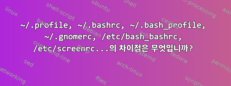 ~/.profile, ~/.bashrc, ~/.bash_profile, ~/.gnomerc, /etc/bash_bashrc, /etc/screenrc...의 차이점은 무엇입니까?