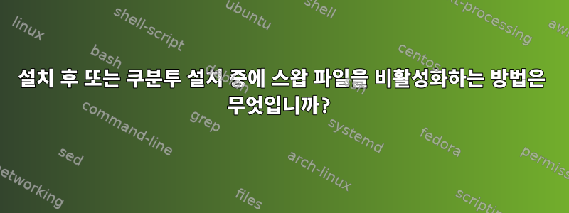 설치 후 또는 쿠분투 설치 중에 스왑 파일을 비활성화하는 방법은 무엇입니까?