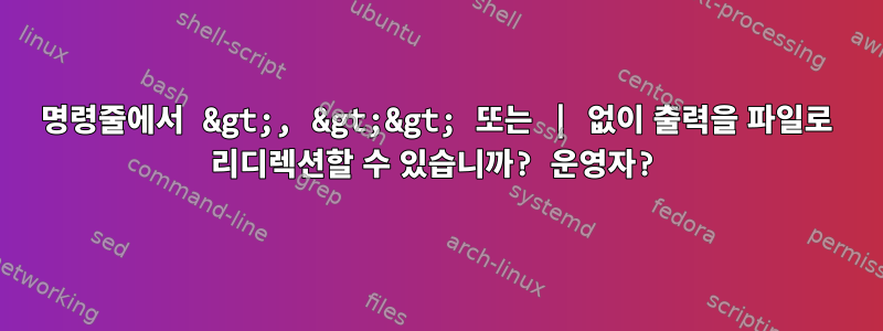 명령줄에서 &gt;, &gt;&gt; 또는 | 없이 출력을 파일로 리디렉션할 수 있습니까? 운영자?