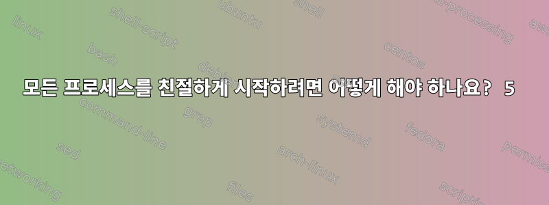 모든 프로세스를 친절하게 시작하려면 어떻게 해야 하나요? 5