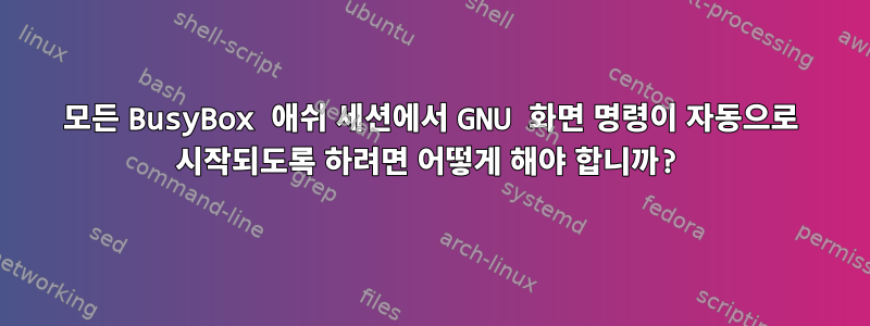 모든 BusyBox 애쉬 세션에서 GNU 화면 명령이 자동으로 시작되도록 하려면 어떻게 해야 합니까?