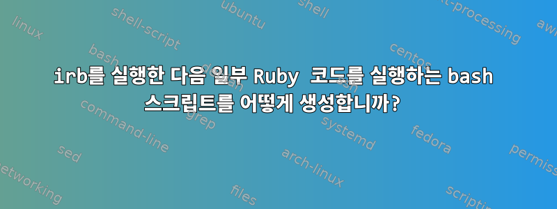 irb를 실행한 다음 일부 Ruby 코드를 실행하는 bash 스크립트를 어떻게 생성합니까?