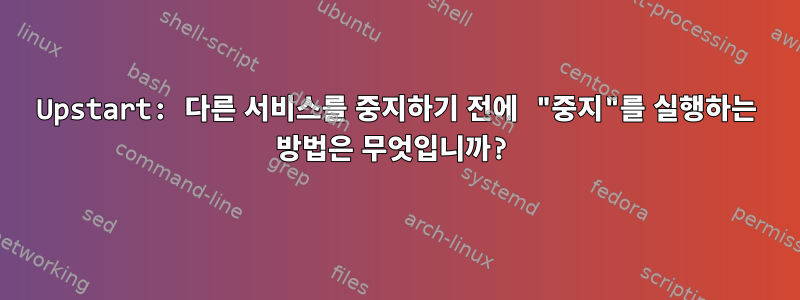 Upstart: 다른 서비스를 중지하기 전에 "중지"를 실행하는 방법은 무엇입니까?