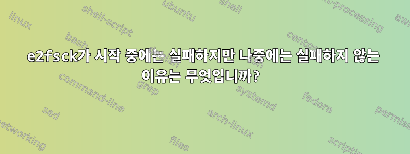 e2fsck가 시작 중에는 실패하지만 나중에는 실패하지 않는 이유는 무엇입니까?