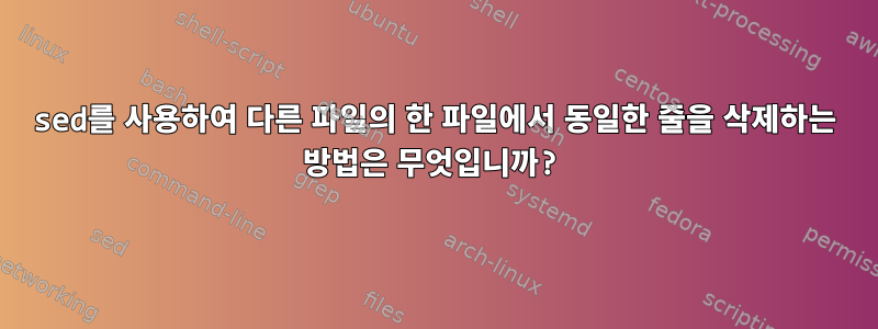 sed를 사용하여 다른 파일의 한 파일에서 동일한 줄을 삭제하는 방법은 무엇입니까?