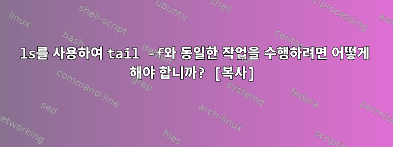 ls를 사용하여 tail -f와 동일한 작업을 수행하려면 어떻게 해야 합니까? [복사]