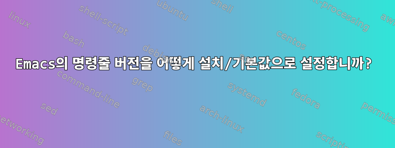 Emacs의 명령줄 버전을 어떻게 설치/기본값으로 설정합니까?