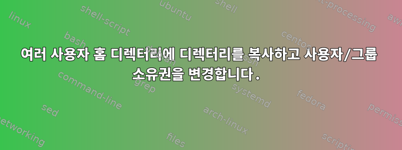 여러 사용자 홈 디렉터리에 디렉터리를 복사하고 사용자/그룹 소유권을 변경합니다.