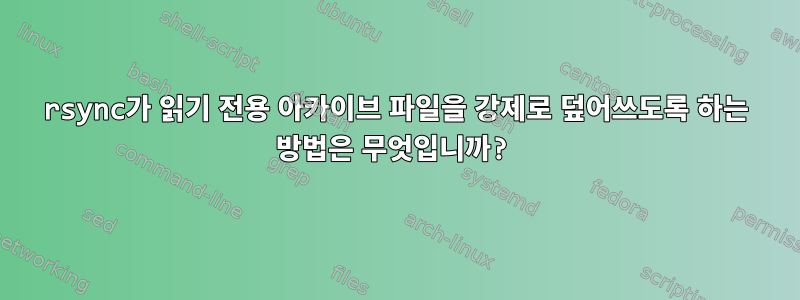 rsync가 읽기 전용 아카이브 파일을 강제로 덮어쓰도록 하는 방법은 무엇입니까?