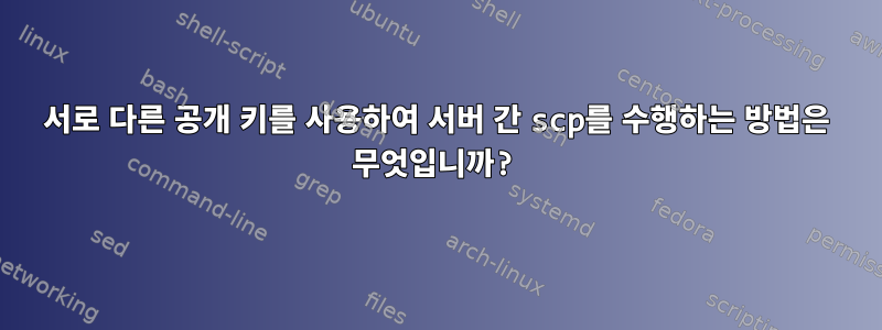 서로 다른 공개 키를 사용하여 서버 간 scp를 수행하는 방법은 무엇입니까?