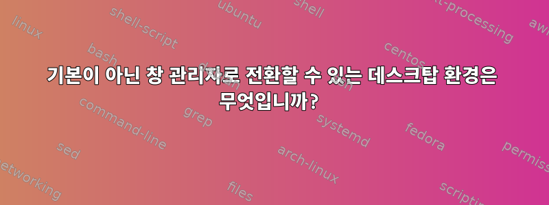 기본이 아닌 창 관리자로 전환할 수 있는 데스크탑 환경은 무엇입니까?