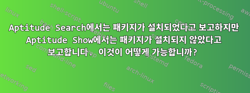 Aptitude Search에서는 패키지가 설치되었다고 보고하지만 Aptitude Show에서는 패키지가 설치되지 않았다고 보고합니다. 이것이 어떻게 가능합니까?