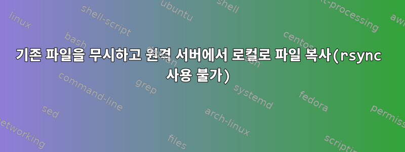 기존 파일을 무시하고 원격 서버에서 로컬로 파일 복사(rsync 사용 불가)