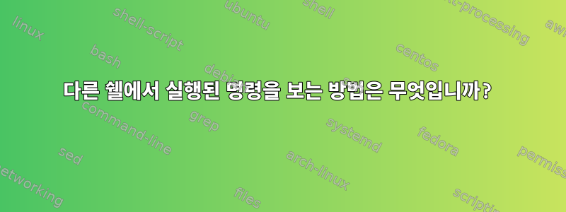 다른 쉘에서 실행된 명령을 보는 방법은 무엇입니까?