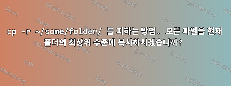 cp -r ~/some/folder/ 를 피하는 방법. 모든 파일을 현재 폴더의 최상위 수준에 복사하시겠습니까?