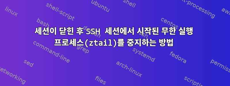 세션이 닫힌 후 SSH 세션에서 시작된 무한 실행 프로세스(ztail)를 중지하는 방법