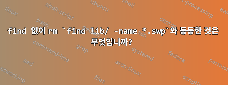 find 없이 rm `find lib/ -name *.swp`와 동등한 것은 무엇입니까?