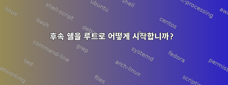 후속 쉘을 루트로 어떻게 시작합니까?