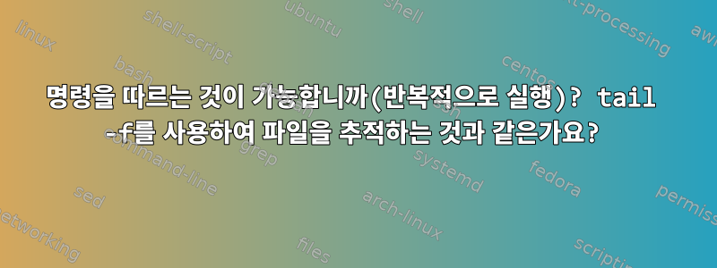 명령을 따르는 것이 가능합니까(반복적으로 실행)? tail -f를 사용하여 파일을 추적하는 것과 같은가요?