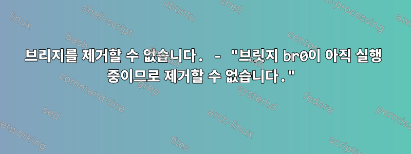 브리지를 제거할 수 없습니다. - "브릿지 br0이 아직 실행 중이므로 제거할 수 없습니다."