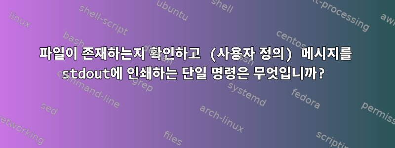 파일이 존재하는지 확인하고 (사용자 정의) 메시지를 stdout에 인쇄하는 단일 명령은 무엇입니까?