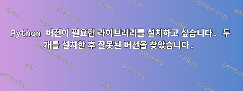 Python 버전이 필요한 라이브러리를 설치하고 싶습니다. 두 개를 설치한 후 잘못된 버전을 찾았습니다.