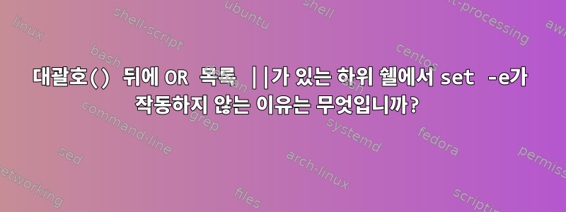 대괄호() 뒤에 OR 목록 ||가 있는 하위 쉘에서 set -e가 작동하지 않는 이유는 무엇입니까?