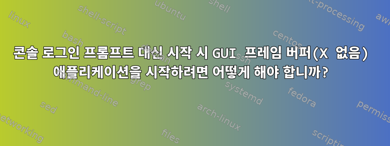 콘솔 로그인 프롬프트 대신 시작 시 GUI 프레임 버퍼(X 없음) 애플리케이션을 시작하려면 어떻게 해야 합니까?