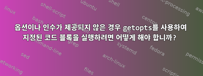 옵션이나 인수가 제공되지 않은 경우 getopts를 사용하여 지정된 코드 블록을 실행하려면 어떻게 해야 합니까?