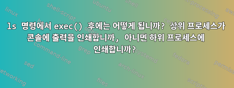 ls 명령에서 exec() 후에는 어떻게 됩니까? 상위 프로세스가 콘솔에 출력을 인쇄합니까, 아니면 하위 프로세스에 인쇄합니까?