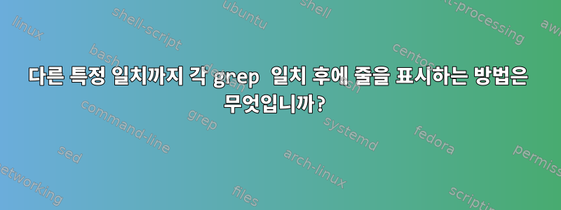 다른 특정 일치까지 각 grep 일치 후에 줄을 표시하는 방법은 무엇입니까?