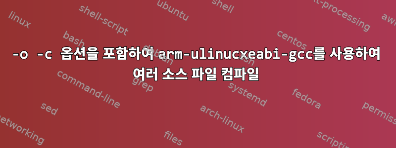 -o -c 옵션을 포함하여 arm-ulinucxeabi-gcc를 사용하여 여러 소스 파일 컴파일