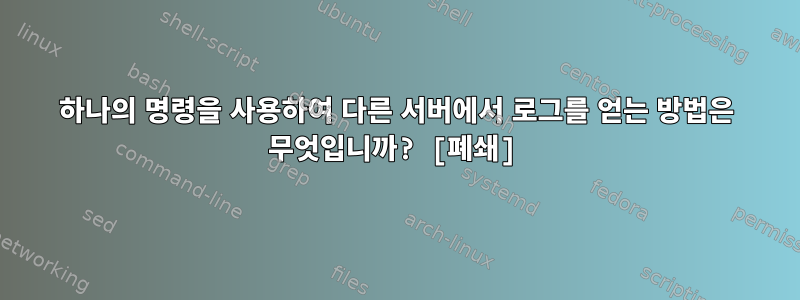 하나의 명령을 사용하여 다른 서버에서 로그를 얻는 방법은 무엇입니까? [폐쇄]