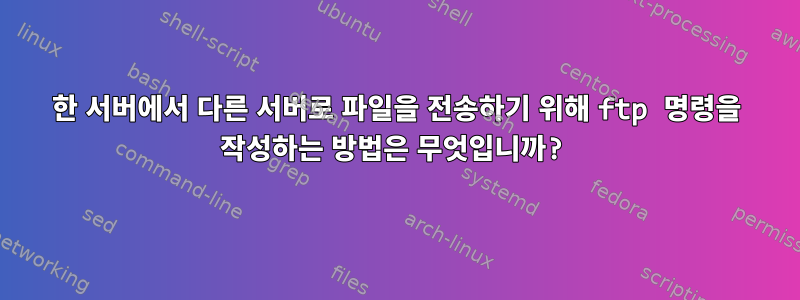 한 서버에서 다른 서버로 파일을 전송하기 위해 ftp 명령을 작성하는 방법은 무엇입니까?