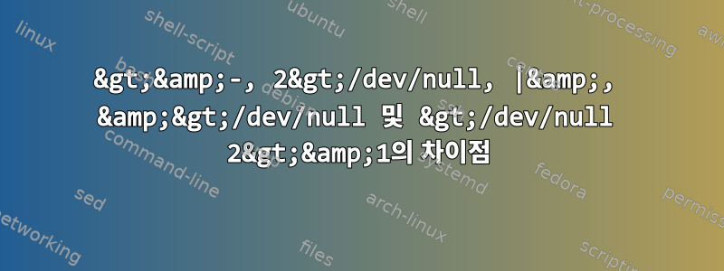 2&gt;&amp;-, 2&gt;/dev/null, |&amp;, &amp;&gt;/dev/null 및 &gt;/dev/null 2&gt;&amp;1의 차이점