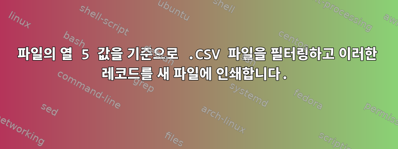 파일의 열 5 값을 기준으로 .CSV 파일을 필터링하고 이러한 레코드를 새 파일에 인쇄합니다.