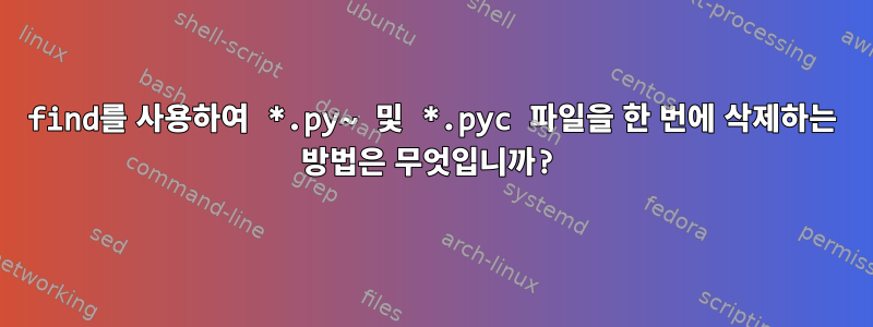 find를 사용하여 *.py~ 및 *.pyc 파일을 한 번에 삭제하는 방법은 무엇입니까?