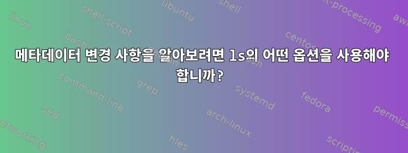 메타데이터 변경 사항을 알아보려면 ls의 어떤 옵션을 사용해야 합니까?