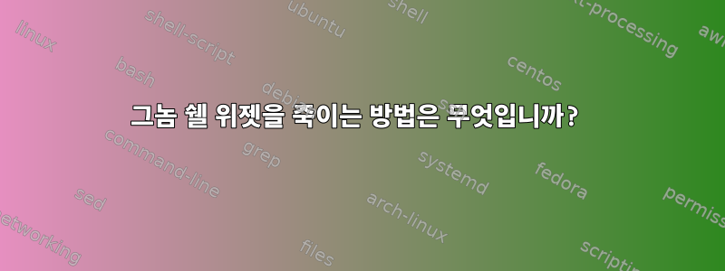 그놈 쉘 위젯을 죽이는 방법은 무엇입니까?