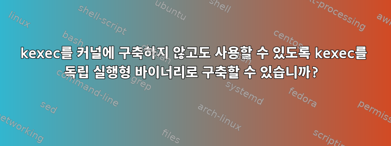 kexec를 커널에 구축하지 않고도 사용할 수 있도록 kexec를 독립 실행형 바이너리로 구축할 수 있습니까?