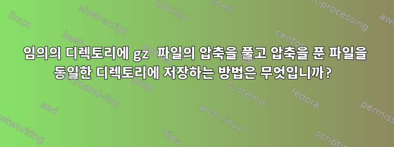 임의의 디렉토리에 gz 파일의 압축을 풀고 압축을 푼 파일을 동일한 디렉토리에 저장하는 방법은 무엇입니까?