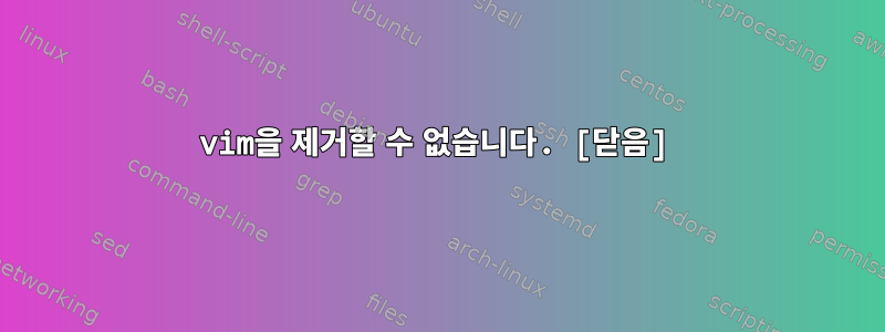 vim을 제거할 수 없습니다. [닫음]