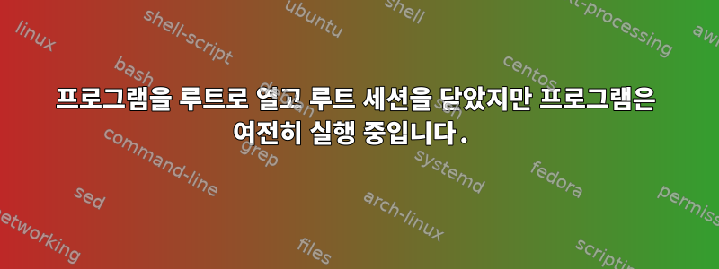 프로그램을 루트로 열고 루트 세션을 닫았지만 프로그램은 여전히 ​​실행 중입니다.