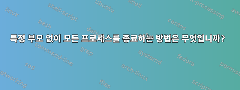 특정 부모 없이 모든 프로세스를 종료하는 방법은 무엇입니까?