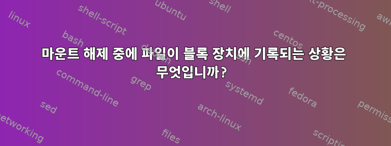 마운트 해제 중에 파일이 블록 장치에 기록되는 상황은 무엇입니까?